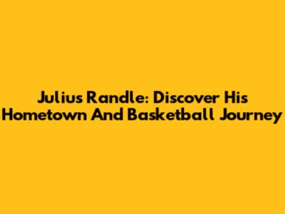 Julius Randle: Discover His Hometown And Basketball Journey