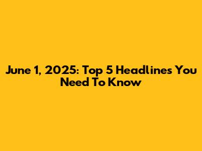 June 1, 2025: Top 5 Headlines You Need To Know