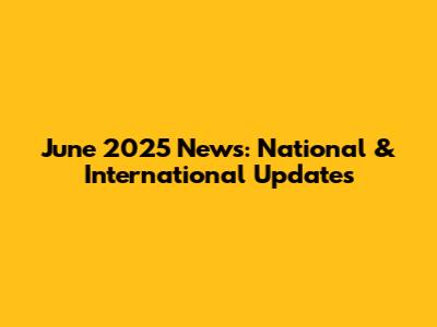 June 2025 News: National & International Updates