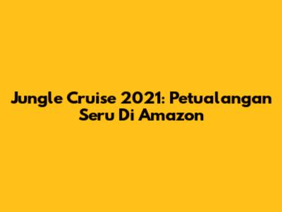 Jungle Cruise 2021: Petualangan Seru Di Amazon