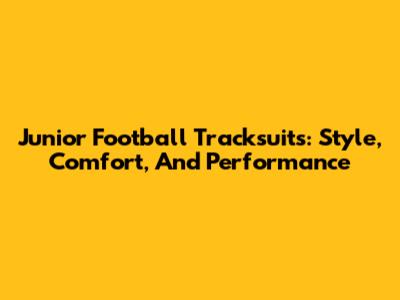 Junior Football Tracksuits: Style, Comfort, And Performance