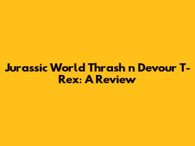 Jurassic World Thrash 'n Devour T-Rex: A Review