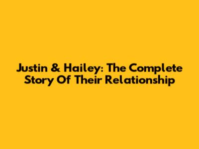 Justin & Hailey: The Complete Story Of Their Relationship