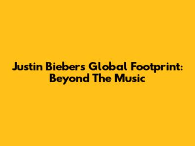Justin Bieber's Global Footprint: Beyond The Music