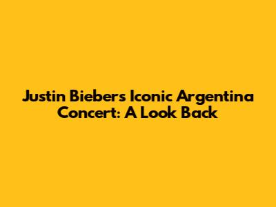 Justin Bieber's Iconic Argentina Concert: A Look Back