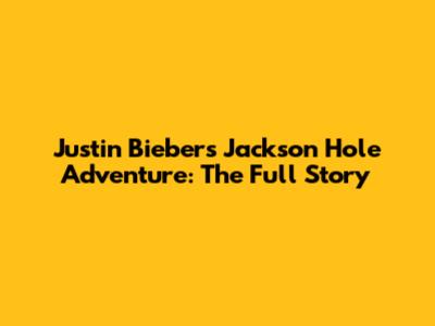 Justin Bieber's Jackson Hole Adventure: The Full Story