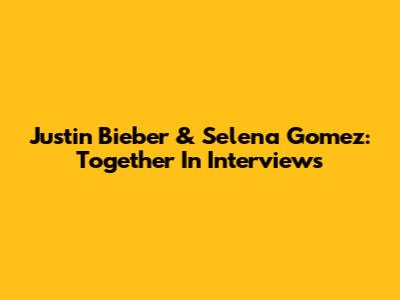 Justin Bieber & Selena Gomez: Together In Interviews