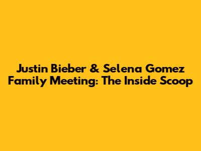 Justin Bieber & Selena Gomez Family Meeting: The Inside Scoop