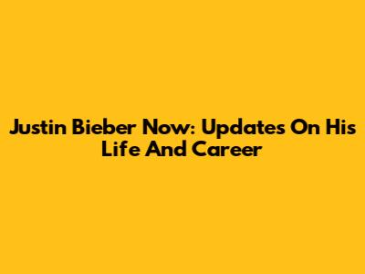 Justin Bieber Now: Updates On His Life And Career