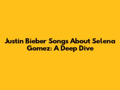 Justin Bieber Songs About Selena Gomez: A Deep Dive