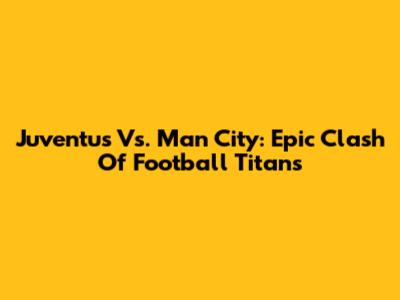 Juventus Vs. Man City: Epic Clash Of Football Titans