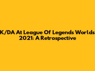 K/DA At League Of Legends Worlds 2021: A Retrospective
