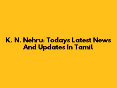K. N. Nehru: Today's Latest News And Updates In Tamil