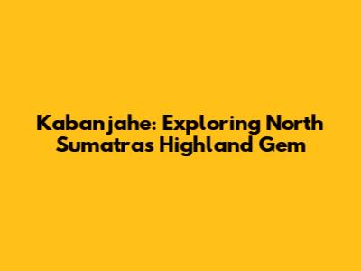 Kabanjahe: Exploring North Sumatra's Highland Gem