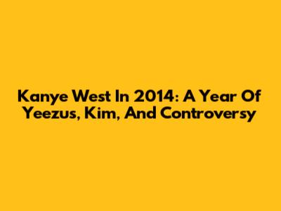 Kanye West In 2014: A Year Of Yeezus, Kim, And Controversy