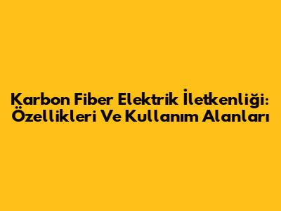Karbon Fiber Elektrik İletkenliği: Özellikleri Ve Kullanım Alanları