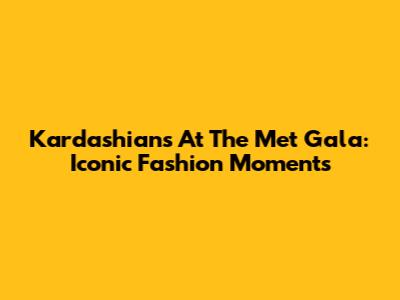 Kardashians At The Met Gala: Iconic Fashion Moments