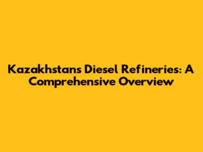 Kazakhstan's Diesel Refineries: A Comprehensive Overview