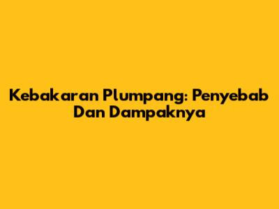 Kebakaran Plumpang: Penyebab Dan Dampaknya