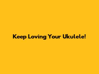 Keep Loving Your Ukulele!