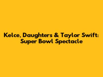 Kelce, Daughters & Taylor Swift: Super Bowl Spectacle