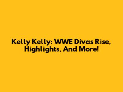 Kelly Kelly: WWE Diva's Rise, Highlights, And More!
