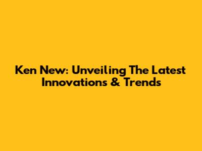 Ken New: Unveiling The Latest Innovations & Trends