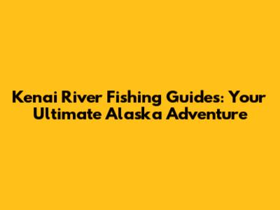 Kenai River Fishing Guides: Your Ultimate Alaska Adventure
