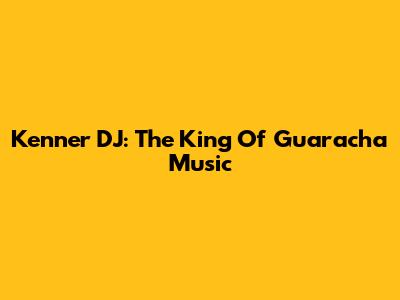 Kenner DJ: The King Of Guaracha Music