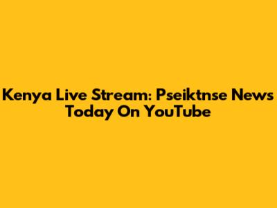 Kenya Live Stream: Pseiktnse News Today On YouTube