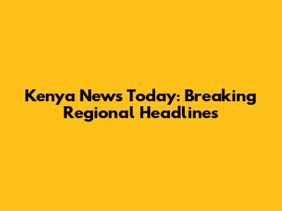 Kenya News Today: Breaking Regional Headlines