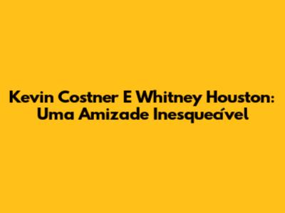 Kevin Costner E Whitney Houston: Uma Amizade Inesquecível