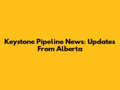 Keystone Pipeline News: Updates From Alberta