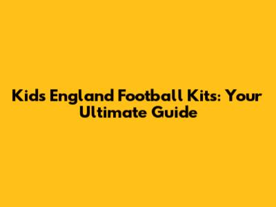 Kids' England Football Kits: Your Ultimate Guide