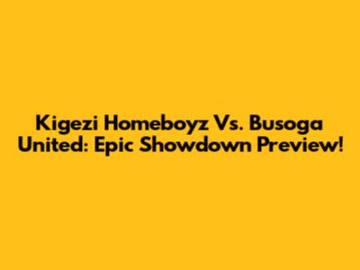 Kigezi Homeboyz Vs. Busoga United: Epic Showdown Preview!