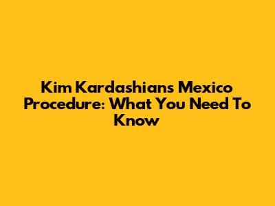 Kim Kardashian's Mexico Procedure: What You Need To Know