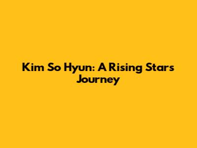 Kim So Hyun: A Rising Star's Journey