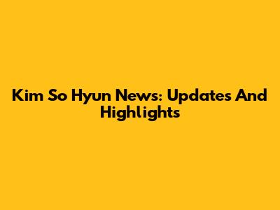 Kim So Hyun News: Updates And Highlights