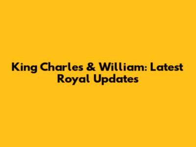King Charles & William: Latest Royal Updates