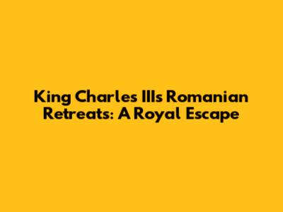 King Charles III's Romanian Retreats: A Royal Escape