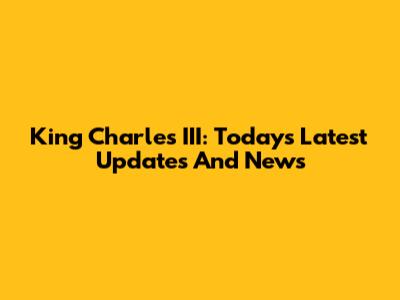 King Charles III: Today's Latest Updates And News