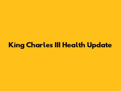 King Charles III Health Update