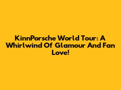 KinnPorsche World Tour: A Whirlwind Of Glamour And Fan Love!