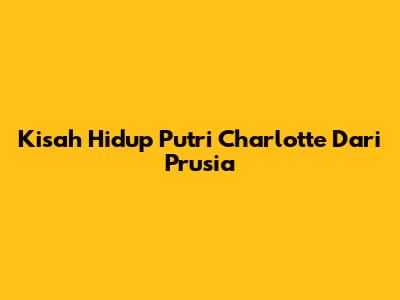 Kisah Hidup Putri Charlotte Dari Prusia