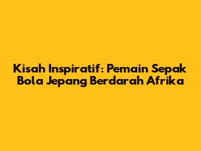 Kisah Inspiratif: Pemain Sepak Bola Jepang Berdarah Afrika