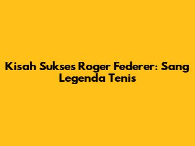 Kisah Sukses Roger Federer: Sang Legenda Tenis