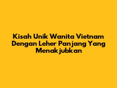 Kisah Unik Wanita Vietnam Dengan Leher Panjang Yang Menakjubkan
