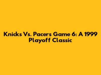 Knicks Vs. Pacers Game 6: A 1999 Playoff Classic