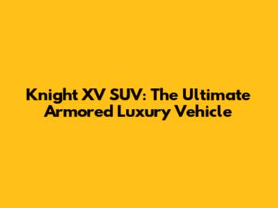 Knight XV SUV: The Ultimate Armored Luxury Vehicle