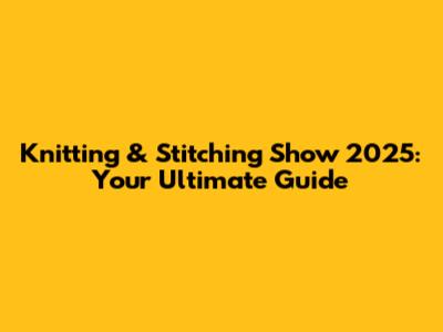 Knitting & Stitching Show 2025: Your Ultimate Guide